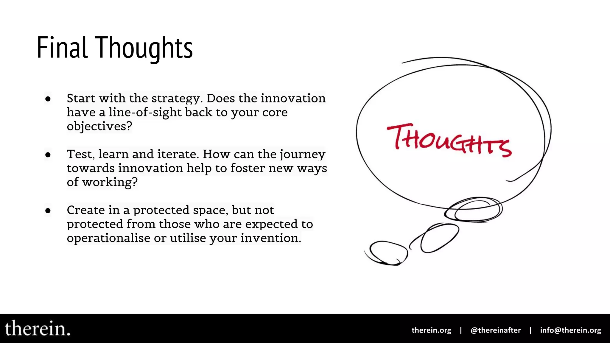 Final Thoughts
● Start with the strategy. Does the innovation
have a line-of-sight back to your core
objectives?
● Test, learn and iterate. How can the journey
towards innovation help to foster new ways
of working?
● Create in a protected space, but not
protected from those who are expected to
operationalise or utilise your invention.
 