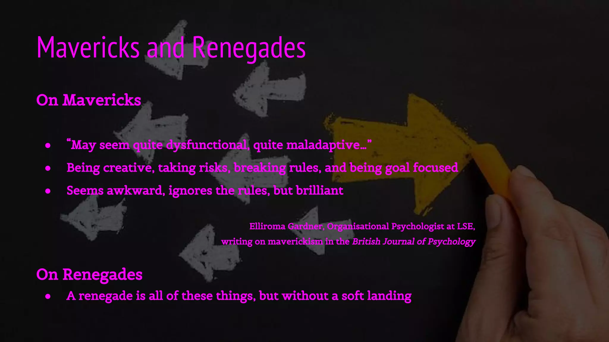 Mavericks and Renegades
On Mavericks
● “May seem quite dysfunctional, quite maladaptive…”
● Being creative, taking risks, breaking rules, and being goal focused
● Seems awkward, ignores the rules, but brilliant
Elliroma Gardner, Organisational Psychologist at LSE,
writing on maverickism in the British Journal of Psychology
On Renegades
● A renegade is all of these things, but without a soft landing
 
