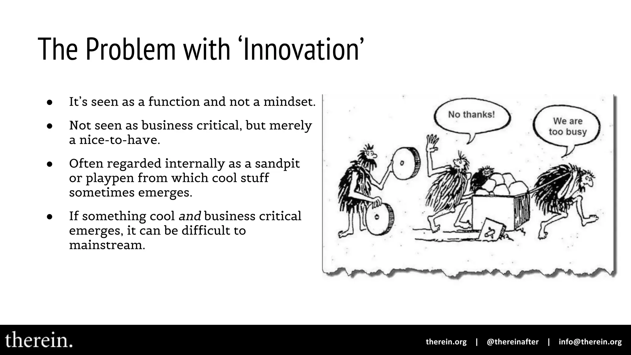 The Problem with ‘Innovation’
● It’s seen as a function and not a mindset.
● Not seen as business critical, but merely
a nice-to-have.
● Often regarded internally as a sandpit
or playpen from which cool stuff
sometimes emerges.
● If something cool and business critical
emerges, it can be difficult to
mainstream.
 