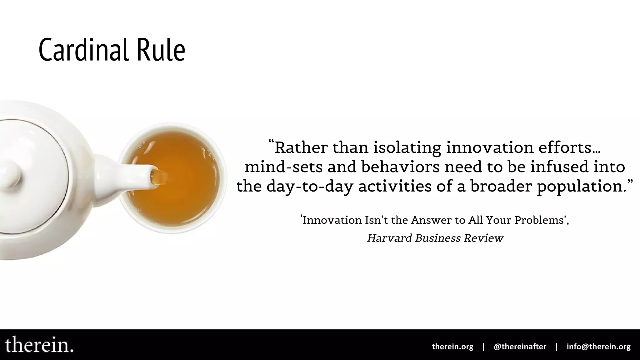 Cardinal Rule
“Rather than isolating innovation efforts…
mind-sets and behaviors need to be infused into
the day-to-day activities of a broader population.”
‘Innovation Isn’t the Answer to All Your Problems’,
Harvard Business Review
 