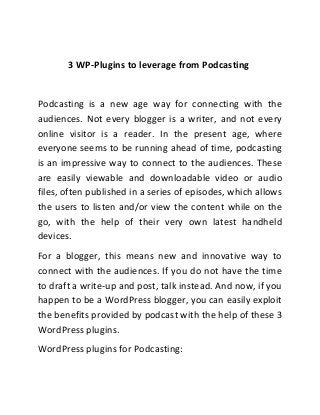3 WP-Plugins to leverage from Podcasting
Podcasting is a new age way for connecting with the
audiences. Not every blogger is a writer, and not every
online visitor is a reader. In the present age, where
everyone seems to be running ahead of time, podcasting
is an impressive way to connect to the audiences. These
are easily viewable and downloadable video or audio
files, often published in a series of episodes, which allows
the users to listen and/or view the content while on the
go, with the help of their very own latest handheld
devices.
For a blogger, this means new and innovative way to
connect with the audiences. If you do not have the time
to draft a write-up and post, talk instead. And now, if you
happen to be a WordPress blogger, you can easily exploit
the benefits provided by podcast with the help of these 3
WordPress plugins.
WordPress plugins for Podcasting:
 