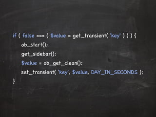 if ( false === ( $value = get_transient( 'key' ) ) ) { 
ob_start(); 
get_sidebar(); 
$value = ob_get_clean(); 
set_transient( 'key', $value, DAY_IN_SECONDS ); 
} 
 