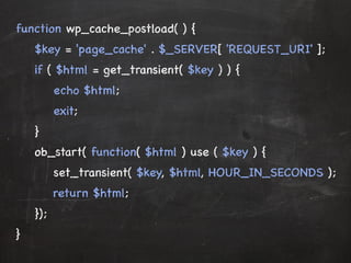function wp_cache_postload( ) { 
$key = 'page_cache' . $_SERVER[ 'REQUEST_URI' ]; 
if ( $html = get_transient( $key ) ) { 
echo $html; 
exit; 
} 
oobb__start( function( $html ) use ( $key ) { 
set_transient( $key, $html, HOUR_IN_SECONDS ); 
return $html; 
}); 
} 
 