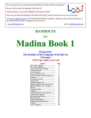 HANDOUTS
For
Madina Book 1
Prepared by
The Institute of the Language of the Qur’an
(Toronto)
(NO Copy rights reserved)
Subject Page
Parts of the Speech ……………………. 1
The Arabic Alphabet …………………. 2
Arabic Nouns Have Endings …………. 3
Nominal Sentence ……………………... 4
Cases Exercises ………………………... 5
Sound Triliteral Verbs ………………... 6
Jarun Wa Majroorun From Qur’an … 8
Pronouns ………………………………. 9
Pronouns-01-solved …………………… 10
Pronouns-01 …………………………… 12
Mudafu Mudafu Alei …………………. 14
Mudafu Mudafu Alei From Qur’an … 15
Mudafu Mudafu Alei - Examples ……. 16
Phrases ………………………………… 17
Feminine Gender ……………………… 18
Adjectives ……………………………… 19
Nominal Sentences From Qur’an ……. 22
Grammatical Analysis ………………… 23
Dual and Sound Plurals ………………. 27
Broken Plurals ………………………… 29
Singular-Dual-Plural …………………. 33
Singular-Dual-Plural-Solved ………… 35
Numbers ……………………………….. 37
Types of Khabar ………………………. 39
Do you desire that you could understand the Book of Allah without a translation?
Do you wish to learn the language of the Qur’an?
You do not have to go to the Middle East to learn Arabic!
Now you can learn the language of the Qur’an from the comfort of your home, at your convenience.
Visit www.LQToronto.com, watch/download the DVDs, textbooks, solutions to the exercises and more of
the Madina Books Arabic Language Course, for free!
www.LQToronto.com email: info@lqtoronto.com
 