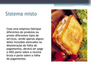Sistema misto

Caso uma empresa fabrique
diferentes de produtos ou
preste diferentes tipos de
serviços, sendo apenas alguns
deles incluídos elencados na
desoneração da folha de
pagamentos, deverá ser pago
o INSS parte sobre a receita
bruta e parte sobre a folha
de pagamentos.
 