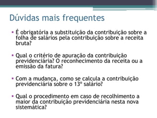 Dúvidas mais frequentes
 É obrigatória a substituição da contribuição sobre a
  folha de salários pela contribuição sobre a receita
  bruta?

 Qual o critério de apuração da contribuição
  previdenciária? O reconhecimento da receita ou a
  emissão da fatura?

 Com a mudança, como se calcula a contribuição
  previdenciária sobre o 13º salário?

 Qual o procedimento em caso de recolhimento a
  maior da contribuição previdenciária nesta nova
  sistemática?
 