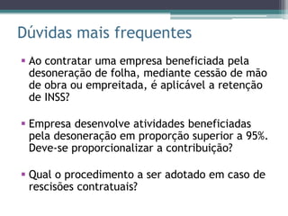 Dúvidas mais frequentes
 Ao contratar uma empresa beneficiada pela
  desoneração de folha, mediante cessão de mão
  de obra ou empreitada, é aplicável a retenção
  de INSS?

 Empresa desenvolve atividades beneficiadas
  pela desoneração em proporção superior a 95%.
  Deve-se proporcionalizar a contribuição?

 Qual o procedimento a ser adotado em caso de
  rescisões contratuais?
 