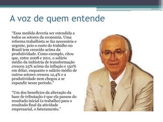 A voz de quem entende
“Essa medida deveria ser estendida a
todos os setores da economia. Uma
reforma trabalhista se faz necessária e
urgente, pois o custo do trabalho no
Brasil tem crescido acima da
produtividade. Como exemplo, citou
que, entre 2008 e 2011, o salário
médio da indústria de transformação
cresceu 25% acima da inflação e 150%
em dólar, enquanto o salário médio de
outros setores cresceu 12,4% e a
produtividade nem chegou a se
expandir nesse período.”

“Um dos benefícios da alteração da
base de tributação é que ela passou do
resultado inicial (o trabalho) para o
resultado final da atividade
empresarial, o faturamento.”
 