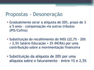Propostas - Desoneração
 Gradualmente zerar a alíquota de 20%, prazo de 3
  a 5 anos – compensação via outros tributos
  (PIS/Cofins)

 Substituição do recolhimento do INSS (22,7% - 20%
  + 2,5% Salário Educação + 2% INCRA) por uma
  contribuição sobre a movimentação financeira

 Substituição da alíquota de 20% por uma
  alíquota sobre o faturamento – entre 1% e 2,5%
 