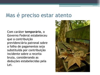Mas é preciso estar atento

Com caráter temporário, o
Governo Federal estabeleceu
que a contribuição
previdenciária patronal sobre
a folha de pagamentos seja
substituída por contribuição
incidente sobre a receita
bruta, considerando as
deduções estabelecidas pela
Lei.
 