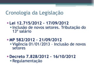 Cronologia da Legislação
 Lei 12.715/2012 – 17/09/2012
   Inclusão de novos setores. Tributação do
    13º salário

 MP 582/2012 – 21/09/2012
   Vigência 01/01/2013 – Inclusão de novos
    setores

 Decreto 7.828/2012 – 16/10/2012
   Regulamentação
 
