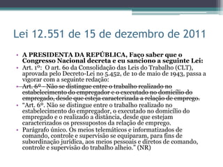Lei 12.551 de 15 de dezembro de 2011
• A PRESIDENTA DA REPÚBLICA, Faço saber que o
  Congresso Nacional decreta e eu sanciono a seguinte Lei:
• Art. 1º: O art. 6o da Consolidação das Leis do Trabalho (CLT),
  aprovada pelo Decreto-Lei no 5.452, de 1o de maio de 1943, passa a
  vigorar com a seguinte redação:
• Art. 6º - Não se distingue entre o trabalho realizado no
  estabelecimento do empregador e o executado no domicílio do
  empregado, desde que esteja caracterizada a relação de emprego.
• “Art. 6º. Não se distingue entre o trabalho realizado no
  estabelecimento do empregador, o executado no domicílio do
  empregado e o realizado a distância, desde que estejam
  caracterizados os pressupostos da relação de emprego.
• Parágrafo único. Os meios telemáticos e informatizados de
  comando, controle e supervisão se equiparam, para fins de
  subordinação jurídica, aos meios pessoais e diretos de comando,
  controle e supervisão do trabalho alheio.” (NR)
 