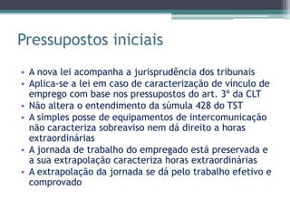 Pressupostos iniciais
• A nova lei acompanha a jurisprudência dos tribunais
• Aplica-se a lei em caso de caracterização de vínculo de
  emprego com base nos pressupostos do art. 3º da CLT
• Não altera o entendimento da súmula 428 do TST
• A simples posse de equipamentos de intercomunicação
  não caracteriza sobreaviso nem dá direito a horas
  extraordinárias
• A jornada de trabalho do empregado está preservada e
  a sua extrapolação caracteriza horas extraordinárias
• A extrapolação da jornada se dá pelo trabalho efetivo e
  comprovado
 