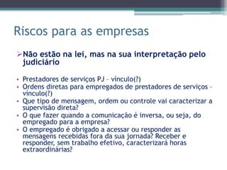 Riscos para as empresas
Não estão na lei, mas na sua interpretação pelo
 judiciário

• Prestadores de serviços PJ – vínculo(?)
• Ordens diretas para empregados de prestadores de serviços –
  vínculo(?)
• Que tipo de mensagem, ordem ou controle vai caracterizar a
  supervisão direta?
• O que fazer quando a comunicação é inversa, ou seja, do
  empregado para a empresa?
• O empregado é obrigado a acessar ou responder as
  mensagens recebidas fora da sua jornada? Receber e
  responder, sem trabalho efetivo, caracterizará horas
  extraordinárias?
 