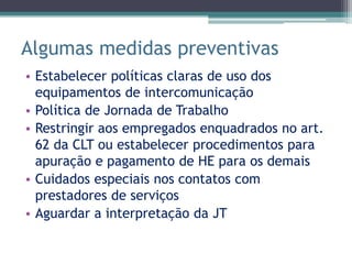 Algumas medidas preventivas
• Estabelecer políticas claras de uso dos
  equipamentos de intercomunicação
• Política de Jornada de Trabalho
• Restringir aos empregados enquadrados no art.
  62 da CLT ou estabelecer procedimentos para
  apuração e pagamento de HE para os demais
• Cuidados especiais nos contatos com
  prestadores de serviços
• Aguardar a interpretação da JT
 