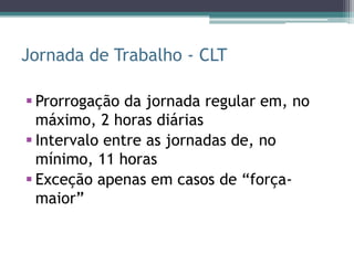 Jornada de Trabalho - CLT

 Prorrogação da jornada regular em, no
  máximo, 2 horas diárias
 Intervalo entre as jornadas de, no
  mínimo, 11 horas
 Exceção apenas em casos de “força-
  maior”
 