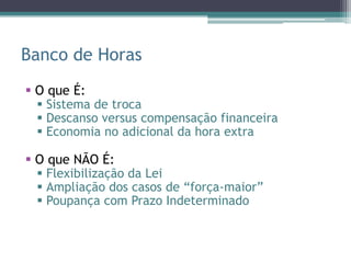 Banco de Horas
 O que É:
   Sistema de troca
   Descanso versus compensação financeira
   Economia no adicional da hora extra

 O que NÃO É:
   Flexibilização da Lei
   Ampliação dos casos de “força-maior”
   Poupança com Prazo Indeterminado
 