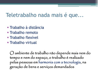 Teletrabalho nada mais é que...

 Trabalho   à distância
 Trabalho   remoto
 Trabalho   flexível
 Trabalho   virtual

 O ambiente de trabalho não depende mais nem do
 tempo e nem do espaço, o trabalho é realizado
 pelas pessoas em harmonia com a tecnologia, na
 geração de bens e serviços demandados
 