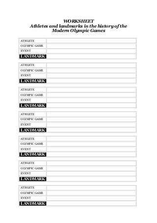 WORKSHEET
Athletes and landmarks in the history of the
Modern Olympic Games
ATHLETE
OLYMPIC GAME
EVENT

LANDMARK
ATHLETE
OLYMPIC GAME
EVENT

LANDMARK
ATHLETE
OLYMPIC GAME
EVENT

LANDMARK
ATHLETE
OLYMPIC GAME
EVENT

LANDMARK
ATHLETE
OLYMPIC GAME
EVENT

LANDMARK
ATHLETE
OLYMPIC GAME
EVENT

LANDMARK
ATHLETE
OLYMPIC GAME
EVENT

LANDMARK

 