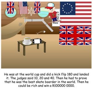 He was at the world cup and did a kick flip 180 and landed
it. The judges said 10, 20 and 40. Then he had to prove
that he was the best skate boarder in the world. Then he
could be rich and win a R100000 0000.
 