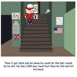 Then it got dark and he knew he could do the last round.
So he did. He did a 540 mac twist but then he fell and hit
his head.
 