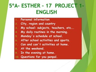 5ºA- ESTHER – 17 PROJECT 1-
ENGLISH
1. Personal information
2. City, region and country
3. My school: subjects, teachers, etc….
4. My daily routines in the morning.
5. Monday´s schedule at school.
6. After school activities and sports.
7. Can and can´t activities at home.
8. At the weekend.
9. In the evening at home.
10. Questions for you penpal.
 