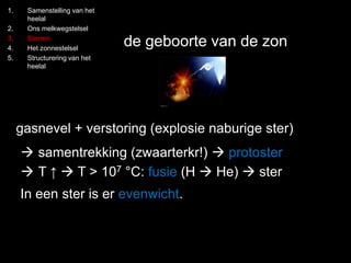 1. Samenstelling van het 
heelal 
2. Ons melkwegstelsel 
3. Sterren 
4. Het zonnestelsel 
5. Structurering van het 
heelal 
de geboorte van de zon 
gasnevel + verstoring (explosie naburige ster) 
 samentrekking (zwaarterkr!)  protoster 
 T ↑  T > 107 °C: fusie (H  He)  ster 
In een ster is er evenwicht. 
 