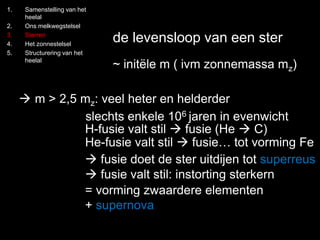 1. Samenstelling van het 
heelal 
2. Ons melkwegstelsel 
3. Sterren 
4. Het zonnestelsel 
5. Structurering van het 
heelal 
de levensloop van een ster 
~ initële m ( ivm zonnemassa mz) 
 m > 2,5 mz: veel heter en helderder 
slechts enkele 106 jaren in evenwicht 
H-fusie valt stil  fusie (He  C) 
He-fusie valt stil  fusie… tot vorming Fe 
 fusie doet de ster uitdijen tot superreus 
 fusie valt stil: instorting sterkern 
= vorming zwaardere elementen 
+ supernova 
 