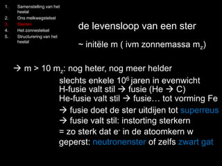 1. Samenstelling van het 
heelal 
2. Ons melkwegstelsel 
3. Sterren 
4. Het zonnestelsel 
5. Structurering van het 
heelal 
de levensloop van een ster 
~ initële m ( ivm zonnemassa mz) 
 m > 10 mz: nog heter, nog meer helder 
slechts enkele 106 jaren in evenwicht 
H-fusie valt stil  fusie (He  C) 
He-fusie valt stil  fusie… tot vorming Fe 
 fusie doet de ster uitdijen tot superreus 
 fusie valt stil: instorting sterkern 
= zo sterk dat e- in de atoomkern w 
geperst: neutronenster of zelfs zwart gat 
 