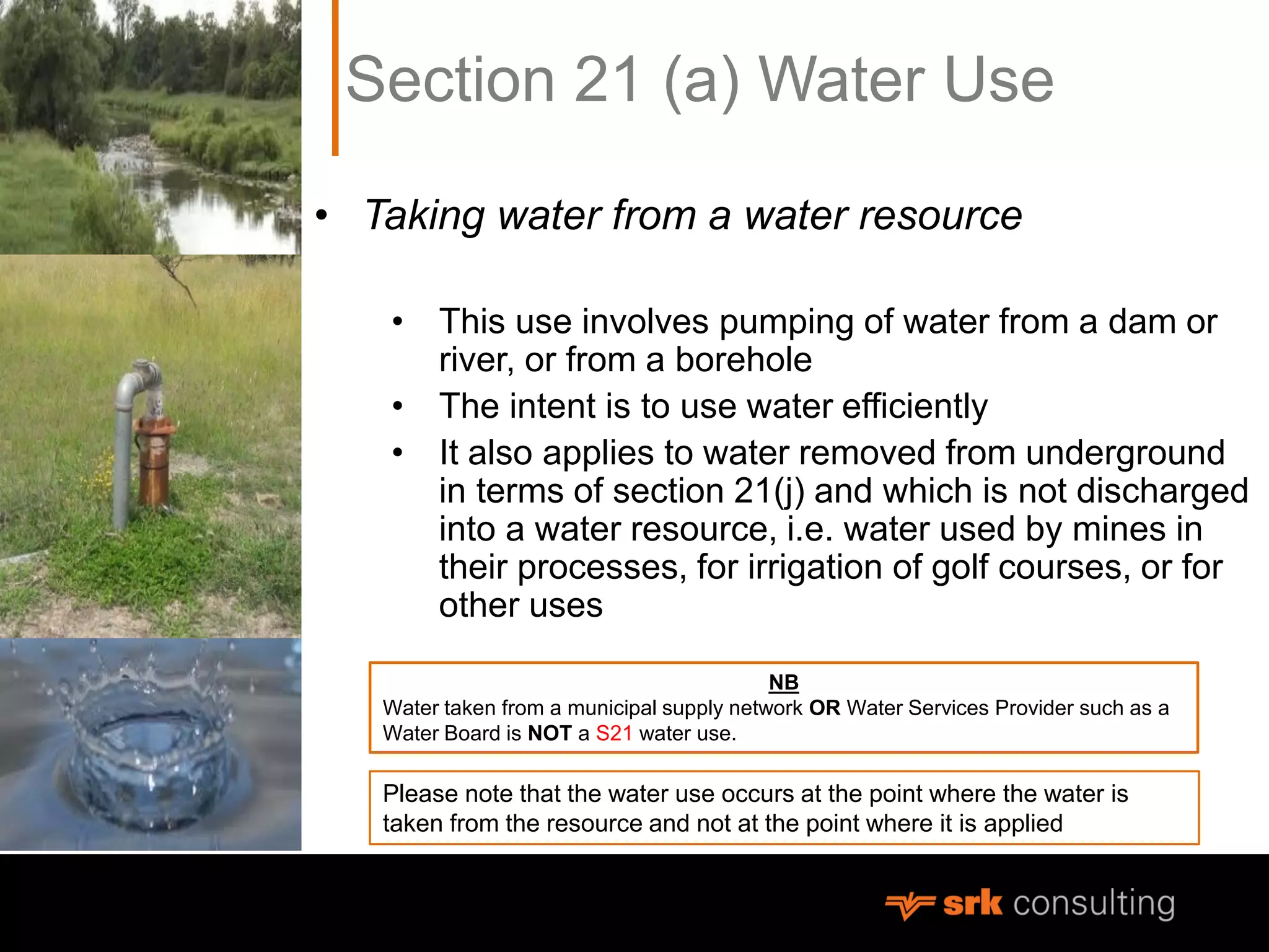 Section 21 (a) Water Use
• Taking water from a water resource
• This use involves pumping of water from a dam or
river, or from a borehole
• The intent is to use water efficiently
• It also applies to water removed from underground
in terms of section 21(j) and which is not discharged
into a water resource, i.e. water used by mines in
their processes, for irrigation of golf courses, or for
other uses
NB
Water taken from a municipal supply network OR Water Services Provider such as a
Water Board is NOT a S21 water use.
Please note that the water use occurs at the point where the water is
taken from the resource and not at the point where it is applied
 