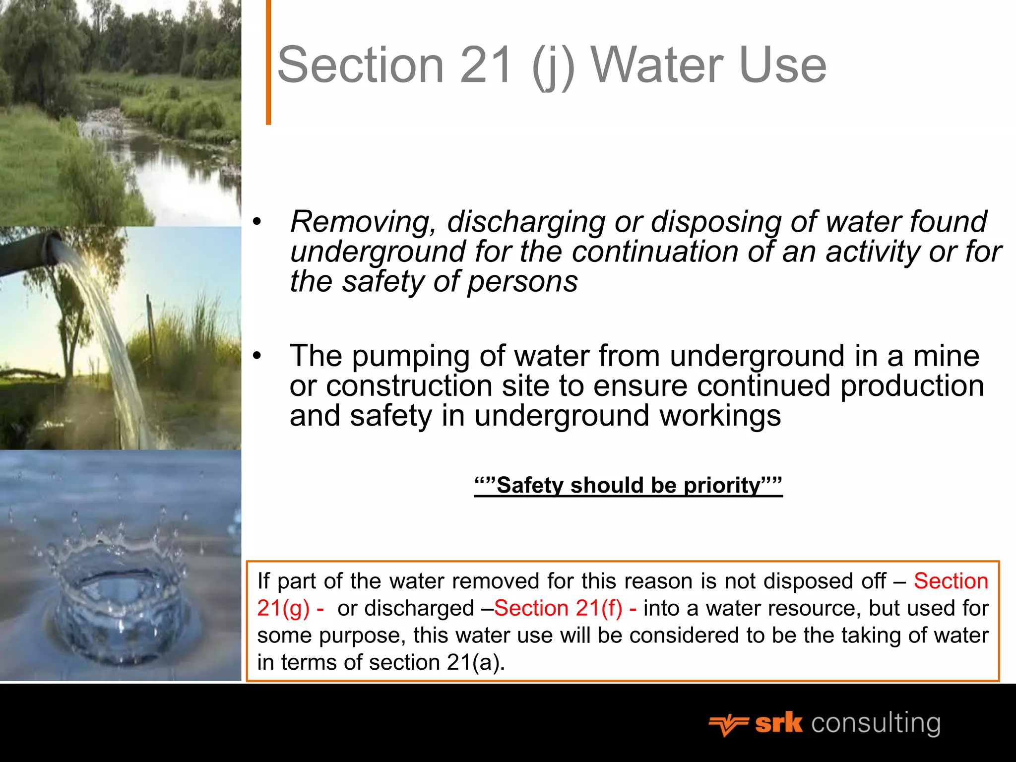 Section 21 (j) Water Use
• Removing, discharging or disposing of water found
underground for the continuation of an activity or for
the safety of persons
• The pumping of water from underground in a mine
or construction site to ensure continued production
and safety in underground workings
“”Safety should be priority””
If part of the water removed for this reason is not disposed off – Section
21(g) - or discharged –Section 21(f) - into a water resource, but used for
some purpose, this water use will be considered to be the taking of water
in terms of section 21(a).
 