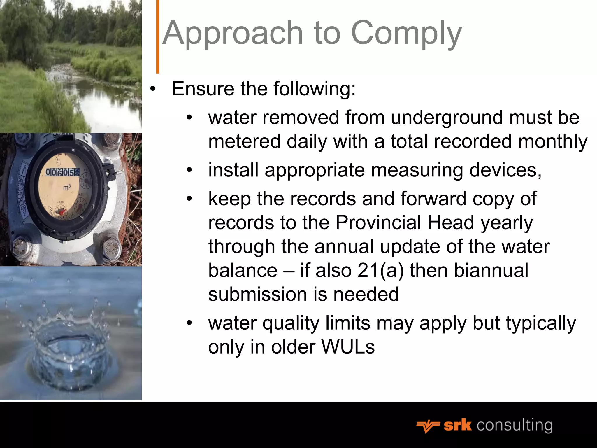 Approach to Comply
• Ensure the following:
• water removed from underground must be
metered daily with a total recorded monthly
• install appropriate measuring devices,
• keep the records and forward copy of
records to the Provincial Head yearly
through the annual update of the water
balance – if also 21(a) then biannual
submission is needed
• water quality limits may apply but typically
only in older WULs
 