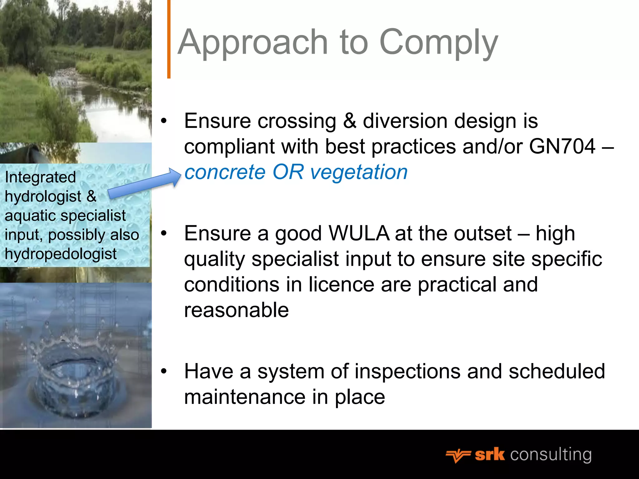 Approach to Comply
• Ensure crossing & diversion design is
compliant with best practices and/or GN704 –
concrete OR vegetation
• Ensure a good WULA at the outset – high
quality specialist input to ensure site specific
conditions in licence are practical and
reasonable
• Have a system of inspections and scheduled
maintenance in place
Integrated
hydrologist &
aquatic specialist
input, possibly also
hydropedologist
 