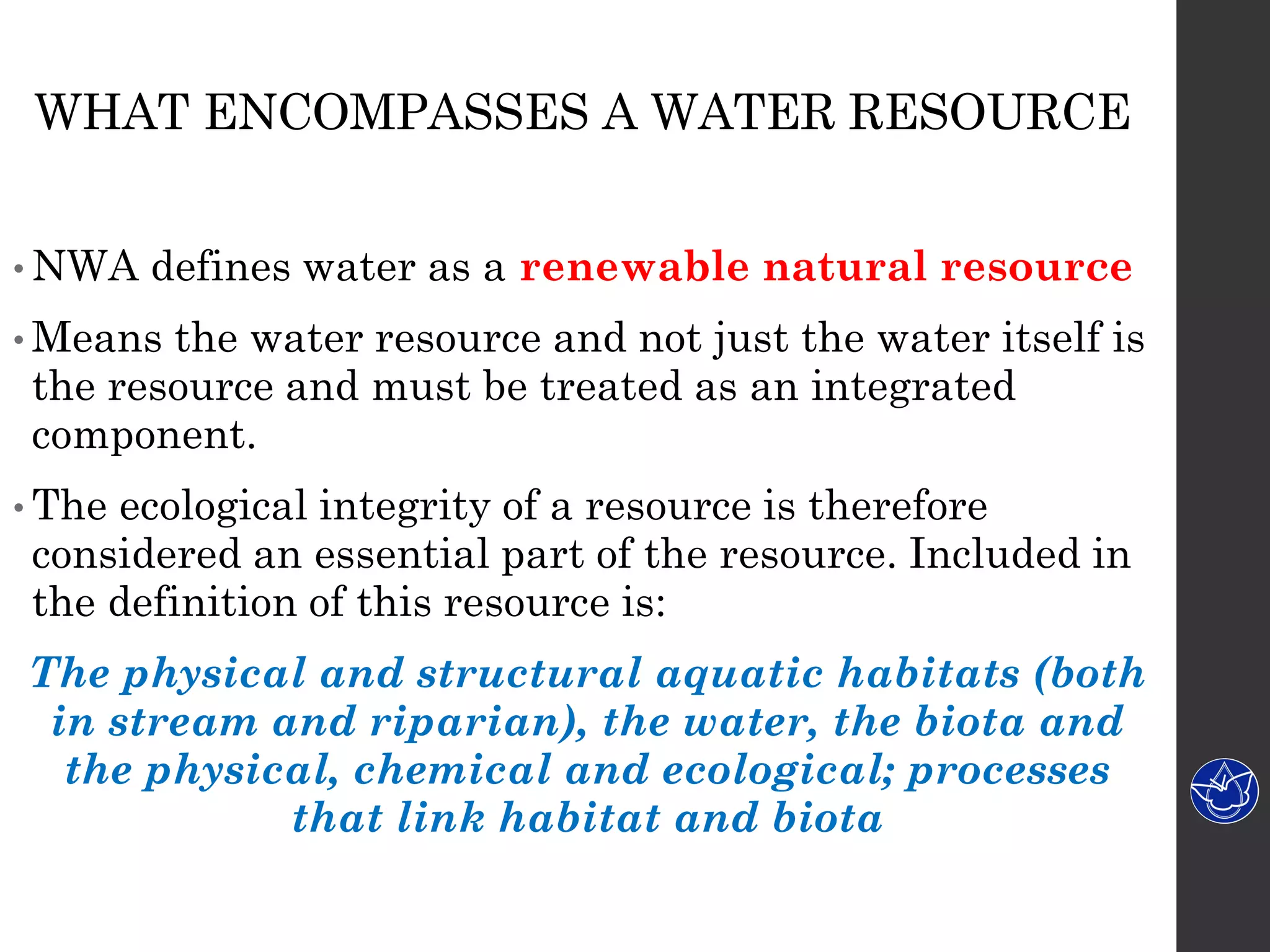 WHAT ENCOMPASSES A WATER RESOURCE
• NWA defines water as a renewable natural resource
• Means the water resource and not just the water itself is
the resource and must be treated as an integrated
component.
• The ecological integrity of a resource is therefore
considered an essential part of the resource. Included in
the definition of this resource is:
The physical and structural aquatic habitats (both
in stream and riparian), the water, the biota and
the physical, chemical and ecological; processes
that link habitat and biota
 