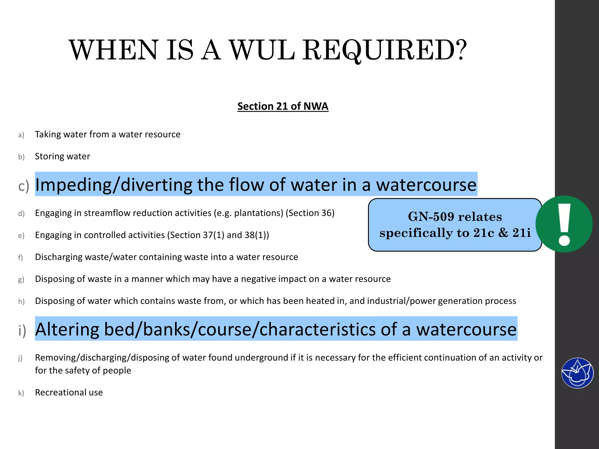 WHEN IS A WUL REQUIRED?
Section 21 of NWA
a) Taking water from a water resource
b) Storing water
c) Impeding/diverting the flow of water in a watercourse
d) Engaging in streamflow reduction activities (e.g. plantations) (Section 36)
e) Engaging in controlled activities (Section 37(1) and 38(1))
f) Discharging waste/water containing waste into a water resource
g) Disposing of waste in a manner which may have a negative impact on a water resource
h) Disposing of water which contains waste from, or which has been heated in, and industrial/power generation process
i) Altering bed/banks/course/characteristics of a watercourse
j) Removing/discharging/disposing of water found underground if it is necessary for the efficient continuation of an activity or
for the safety of people
k) Recreational use
GN-509 relates
specifically to 21c & 21i
 