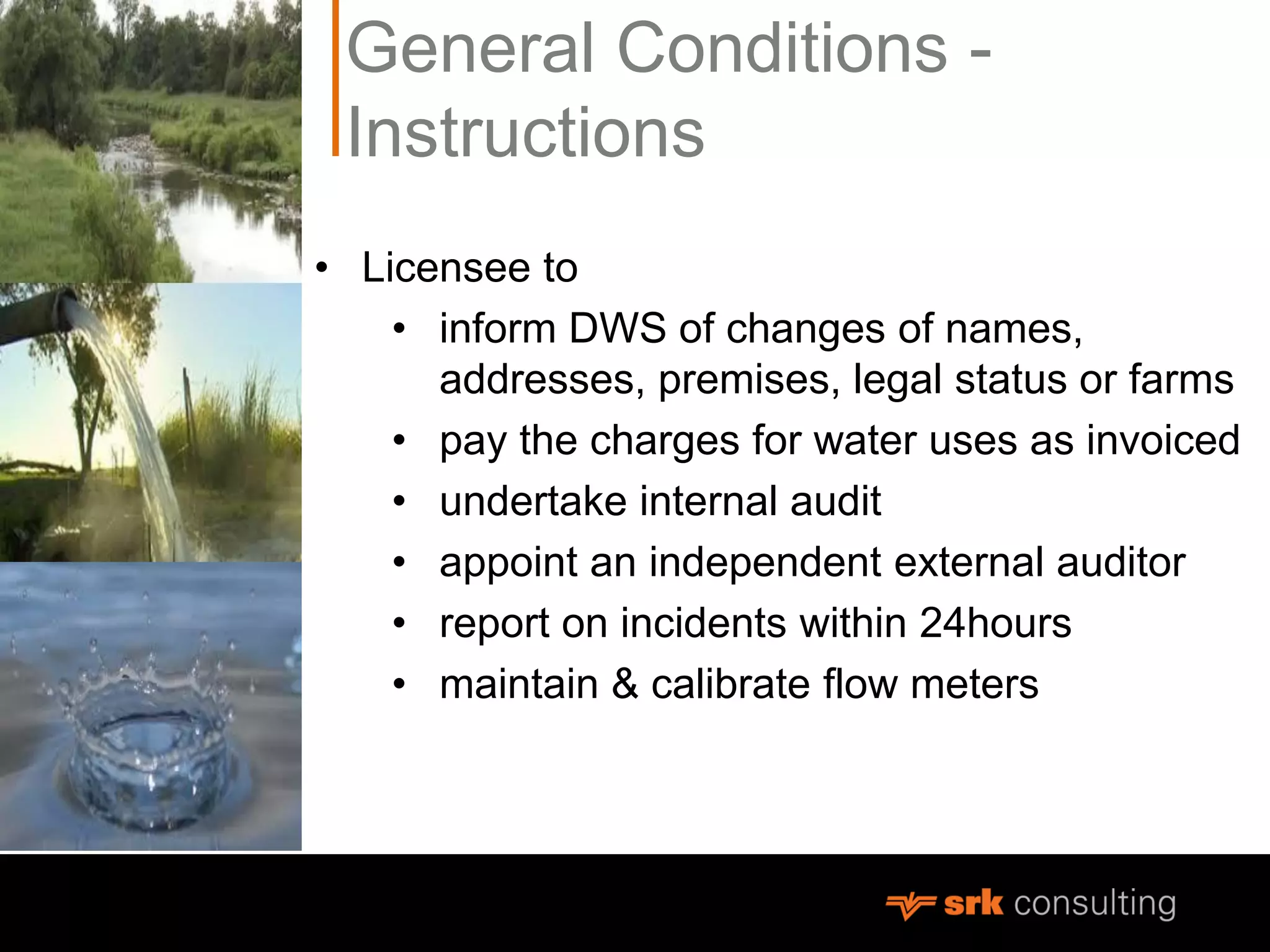 General Conditions -
Instructions
• Licensee to
• inform DWS of changes of names,
addresses, premises, legal status or farms
• pay the charges for water uses as invoiced
• undertake internal audit
• appoint an independent external auditor
• report on incidents within 24hours
• maintain & calibrate flow meters
 