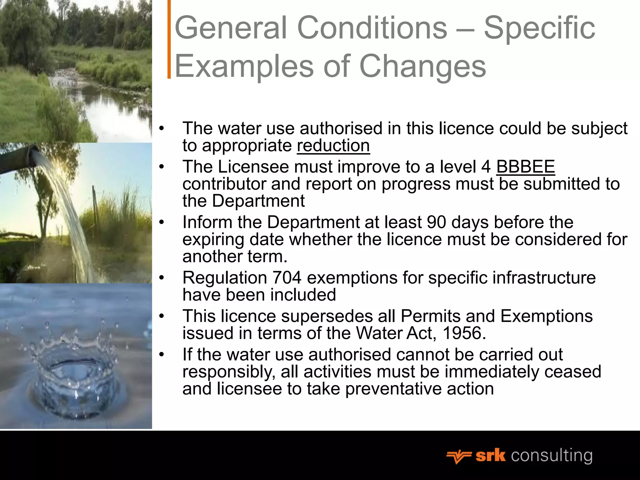 General Conditions – Specific
Examples of Changes
• The water use authorised in this licence could be subject
to appropriate reduction
• The Licensee must improve to a level 4 BBBEE
contributor and report on progress must be submitted to
the Department
• Inform the Department at least 90 days before the
expiring date whether the licence must be considered for
another term.
• Regulation 704 exemptions for specific infrastructure
have been included
• This licence supersedes all Permits and Exemptions
issued in terms of the Water Act, 1956.
• If the water use authorised cannot be carried out
responsibly, all activities must be immediately ceased
and licensee to take preventative action
 