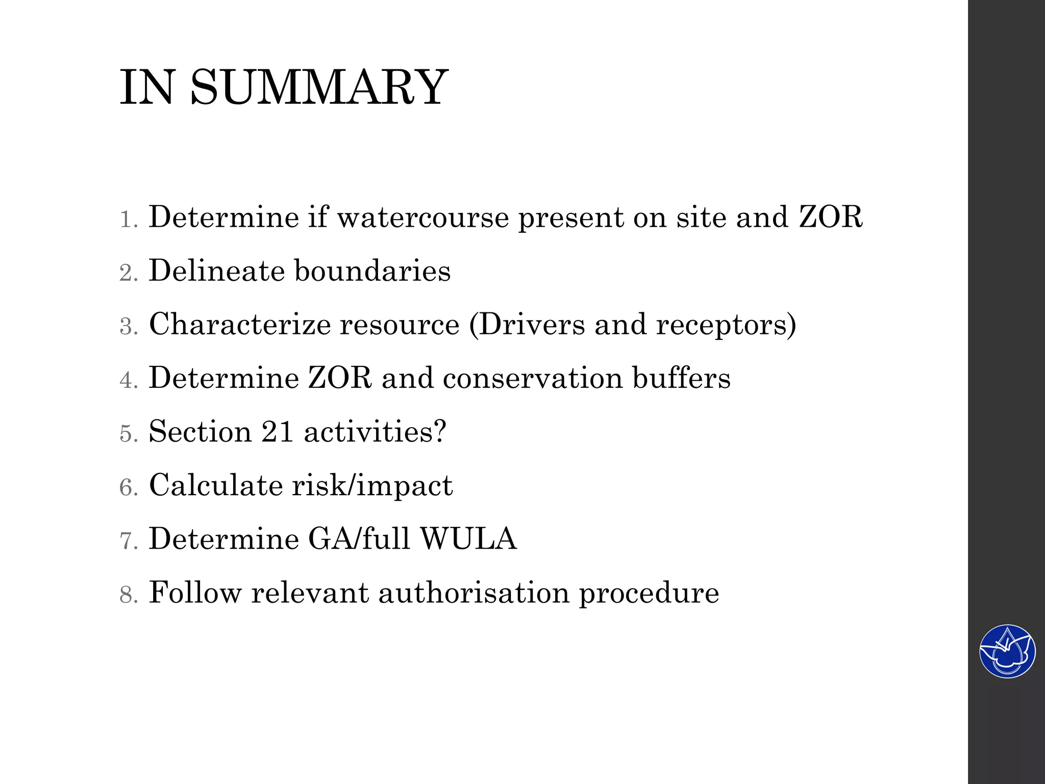 IN SUMMARY
1. Determine if watercourse present on site and ZOR
2. Delineate boundaries
3. Characterize resource (Drivers and receptors)
4. Determine ZOR and conservation buffers
5. Section 21 activities?
6. Calculate risk/impact
7. Determine GA/full WULA
8. Follow relevant authorisation procedure
 