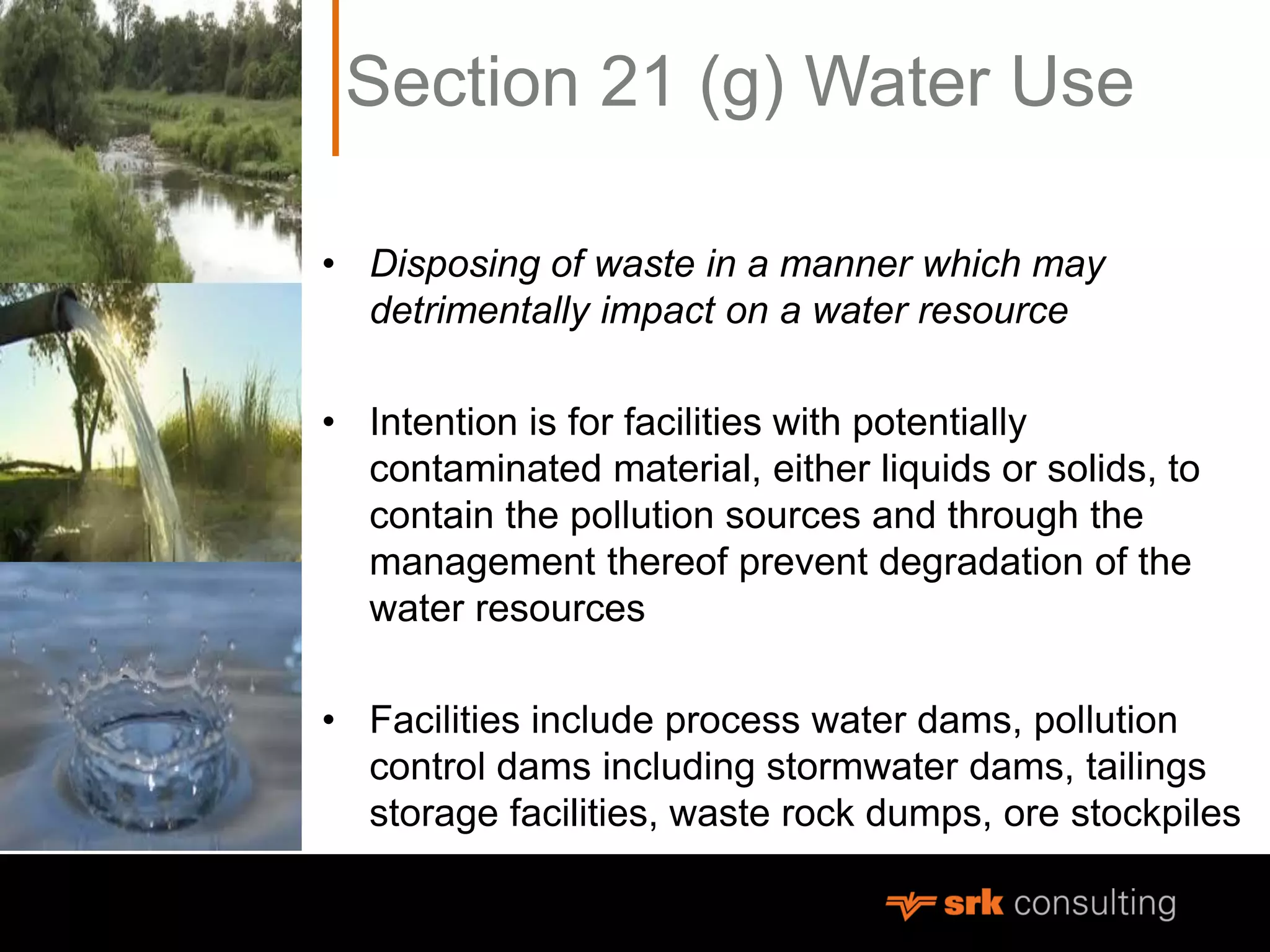 Section 21 (g) Water Use
• Disposing of waste in a manner which may
detrimentally impact on a water resource
• Intention is for facilities with potentially
contaminated material, either liquids or solids, to
contain the pollution sources and through the
management thereof prevent degradation of the
water resources
• Facilities include process water dams, pollution
control dams including stormwater dams, tailings
storage facilities, waste rock dumps, ore stockpiles
 