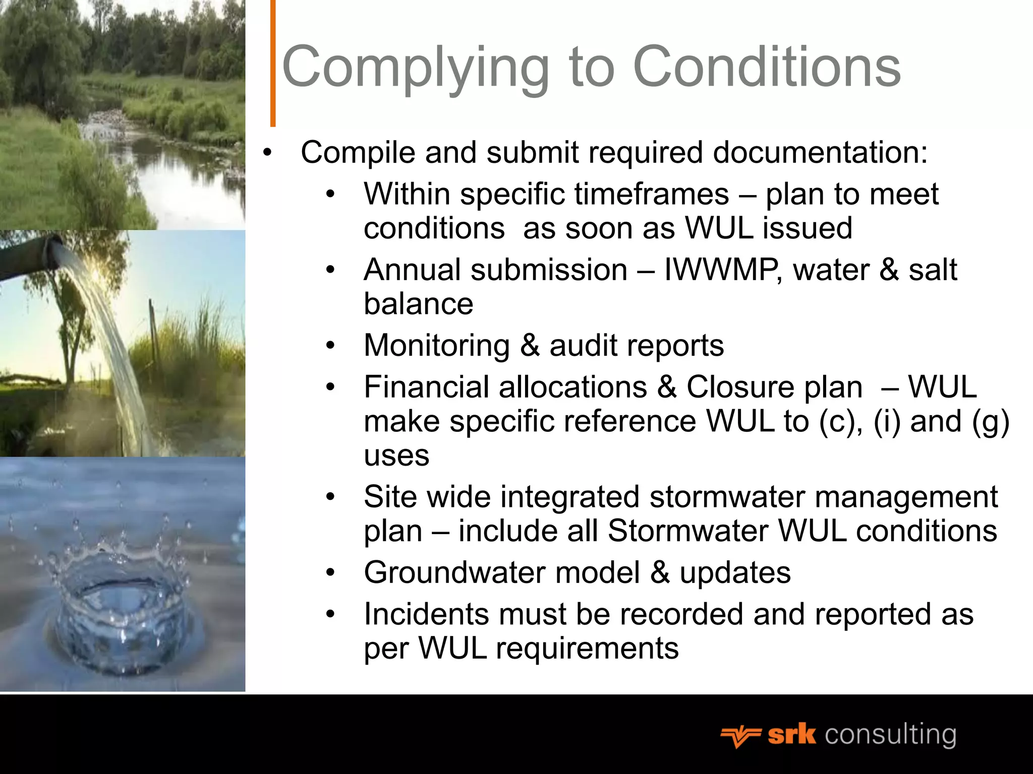 Complying to Conditions
• Compile and submit required documentation:
• Within specific timeframes – plan to meet
conditions as soon as WUL issued
• Annual submission – IWWMP, water & salt
balance
• Monitoring & audit reports
• Financial allocations & Closure plan – WUL
make specific reference WUL to (c), (i) and (g)
uses
• Site wide integrated stormwater management
plan – include all Stormwater WUL conditions
• Groundwater model & updates
• Incidents must be recorded and reported as
per WUL requirements
 