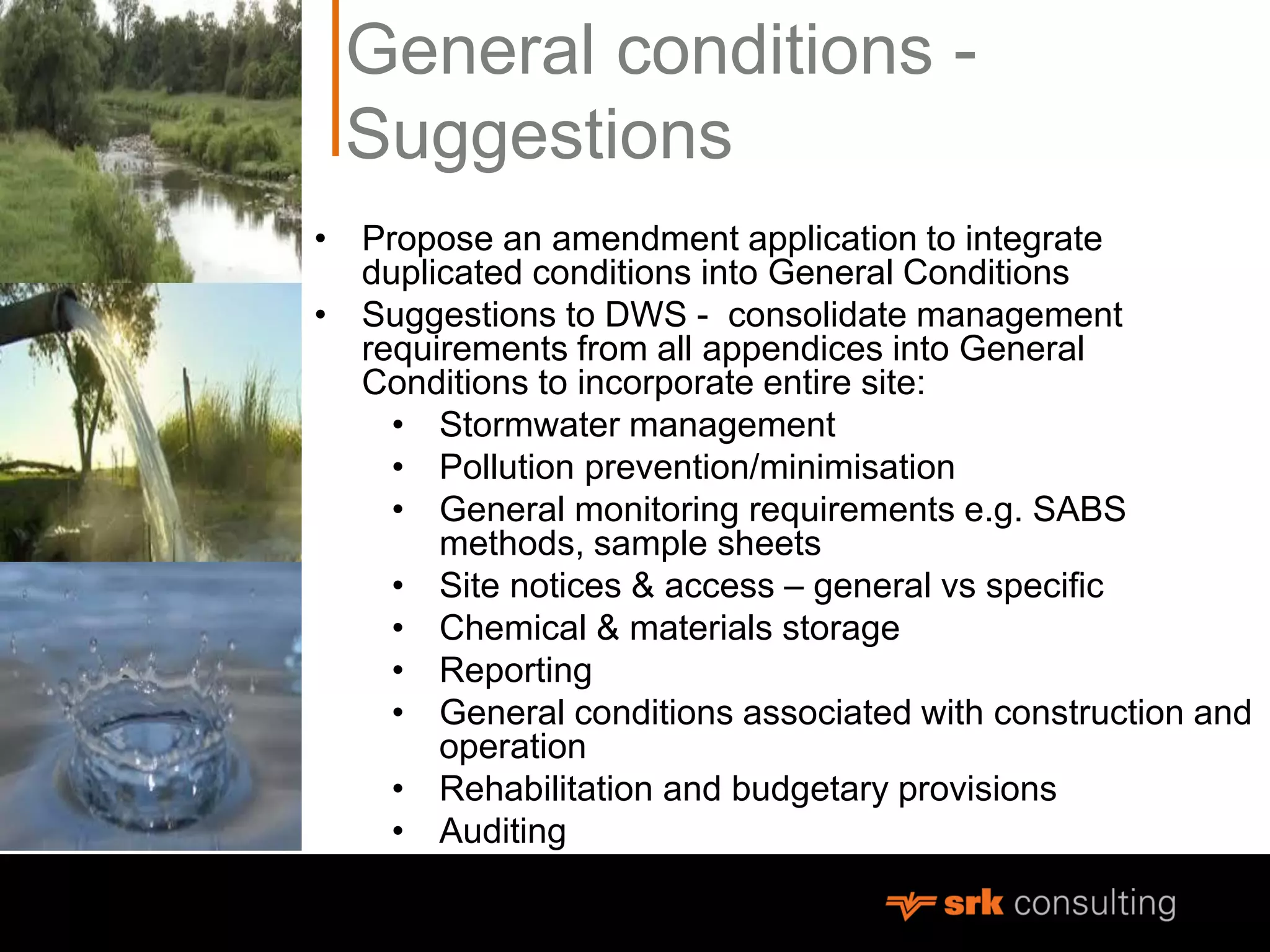 General conditions -
Suggestions
• Propose an amendment application to integrate
duplicated conditions into General Conditions
• Suggestions to DWS - consolidate management
requirements from all appendices into General
Conditions to incorporate entire site:
• Stormwater management
• Pollution prevention/minimisation
• General monitoring requirements e.g. SABS
methods, sample sheets
• Site notices & access – general vs specific
• Chemical & materials storage
• Reporting
• General conditions associated with construction and
operation
• Rehabilitation and budgetary provisions
• Auditing
 