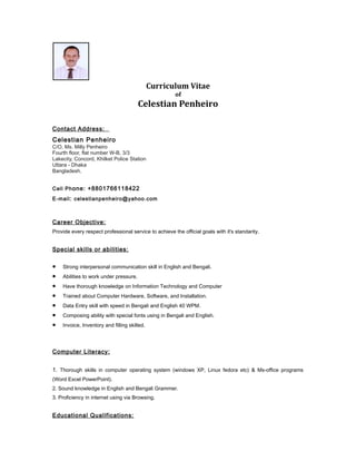 Curriculum Vitae
of
Celestian Penheiro
Contact Address:
Celestian Penheiro
C/O, Ms. Milly Penheiro
Fourth floor, flat number W-B, 3/3
Lakecity, Concord, Khilket Police Station
Uttara - Dhaka
Bangladesh.
Cell Phone: +8801766118422
E-mail: celestianpenheiro@yahoo.com
Career Objective:
Provide every respect professional service to achieve the official goals with it's standarity.
Special skills or abilities:
• Strong interpersonal communication skill in English and Bengali.
• Abilities to work under pressure.
• Have thorough knowledge on Information Technology and Computer
• Trained about Computer Hardware, Software, and Installation.
• Data Entry skill with speed in Bengali and English 40 WPM.
• Composing ability with special fonts using in Bengali and English.
• Invoice, Inventory and filling skilled.
Computer Literacy:
1. Thorough skills in computer operating system (windows XP, Linux fedora etc) & Ms-office programs
(Word Excel PowerPoint).
2. Sound knowledge in English and Bengali Grammer.
3. Proficiency in internet using via Browsing.
Educational Qualifications:
 