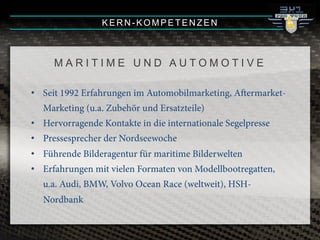 M A R I T I M E U N D A U T O M O T I V E
•! Seit 1992 Erfahrungen im Automobilmarketing, Aermarket-
Marketing (u.a. Zubehör und Ersatzteile)
•! Hervorragende Kontakte in die internationale Segelpresse
•! Pressesprecher der Nordseewoche
•! Führende Bilderagentur für maritime Bilderwelten
•! Erfahrungen mit vielen Formaten von Modellbootregatten,
u.a. Audi, BMW, Volvo Ocean Race (weltweit), HSH-
Nordbank
KERN-KOMPETENZEN
 