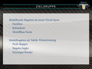 ZIELGRUPPE
Modellyacht-Regatten als neuer Trend-Sport
-! Familien
-! Behinderte
-! Modellbau-Szene
Modellregatten als Taktik-Wintertraining
-! Profi-Skipper
-! Regatta-Segler
-! Einsteiger/Kinder
 