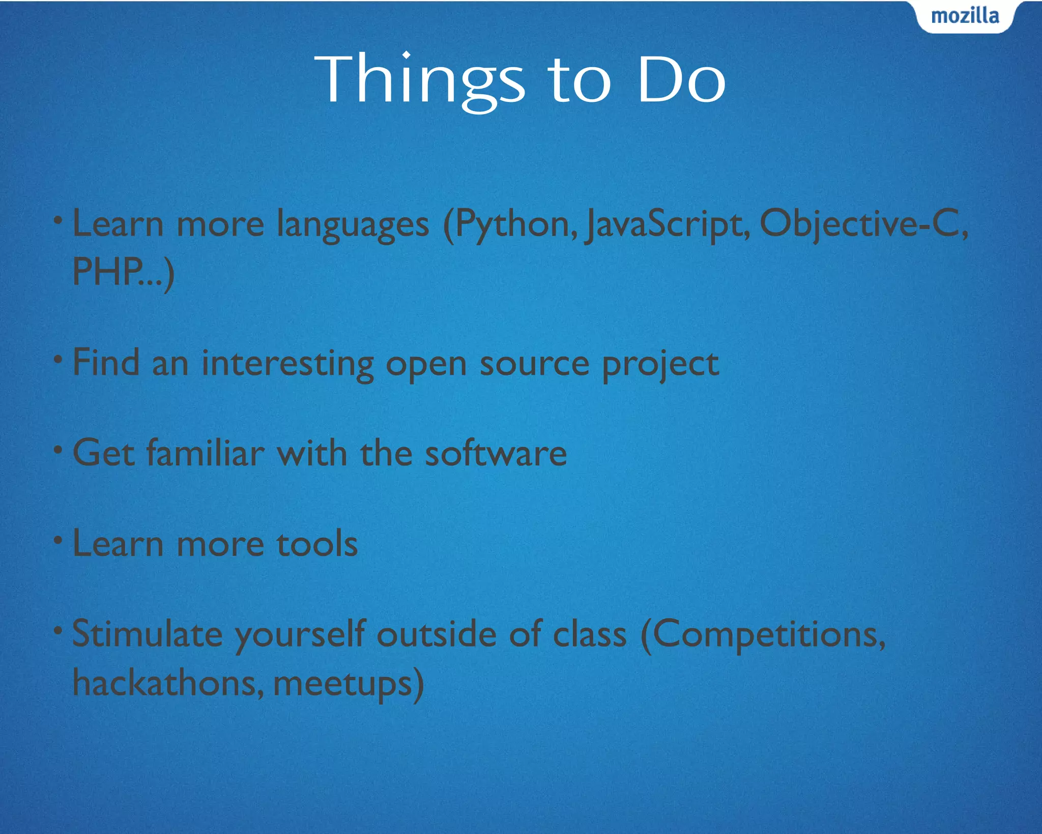 Things to Do
• Learn more languages (Python, JavaScript, Objective-C,
PHP...)
• Find an interesting open source project
• Get familiar with the software
• Learn more tools
• Stimulate yourself outside of class (Competitions,
hackathons, meetups)
 