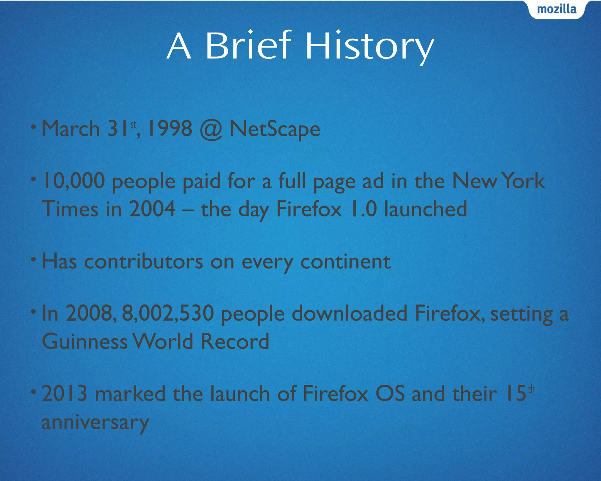 A Brief History
• March 31st
, 1998 @ NetScape
• 10,000 people paid for a full page ad in the NewYork
Times in 2004 – the day Firefox 1.0 launched
• Has contributors on every continent
• In 2008, 8,002,530 people downloaded Firefox, setting a
Guinness World Record
• 2013 marked the launch of Firefox OS and their 15th
anniversary
 
