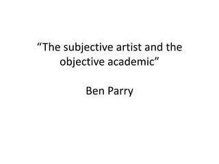 “The subjective artist and the objective academic”Ben Parry 