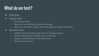 What do we test?
● Unit tests
● Layout tests
○ Unit tests for views
○ Stress test views with long strings, short strings
○ Make sure views don’t overlap, and render properly in right-to-left mode
● Scenario tests
○ Validate that key business metric flows are working properly
○ Usually flows that span multiple screens in the app
○ App gets mock data from a local fixture server
○ Not an exhaustive suite
 