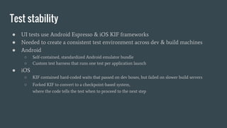Test stability
● UI tests use Android Espresso & iOS KIF frameworks
● Needed to create a consistent test environment across dev & build machines
● Android
○ Self-contained, standardized Android emulator bundle
○ Custom test harness that runs one test per application launch
● iOS
○ KIF contained hard-coded waits that passed on dev boxes, but failed on slower build servers
○ Forked KIF to convert to a checkpoint-based system,
where the code tells the test when to proceed to the next step
 