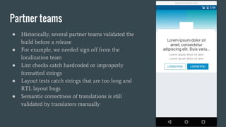 Partner teams
● Historically, several partner teams validated the
build before a release
● For example, we needed sign off from the
localization team
● Lint checks catch hardcoded or improperly
formatted strings
● Layout tests catch strings that are too long and
RTL layout bugs
● Semantic correctness of translations is still
validated by translators manually
 